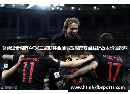 莫德里奇对阵AC米兰欧联杯全场表现深度复盘解析战术价值影响 莫德里奇对阵AC米兰欧联杯全场表现深度复盘解析战术价值影响