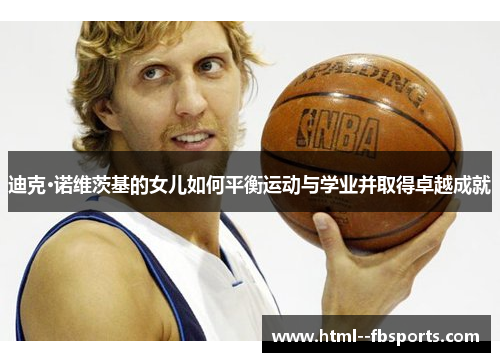 迪克·诺维茨基的女儿如何平衡运动与学业并取得卓越成就 迪克·诺维茨基的女儿如何平衡运动与学业并取得卓越成就