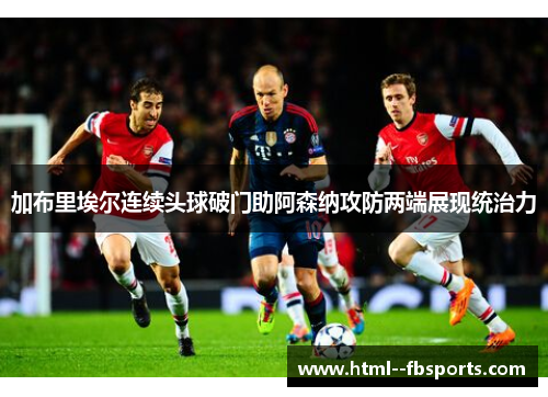 加布里埃尔连续头球破门助阿森纳攻防两端展现统治力