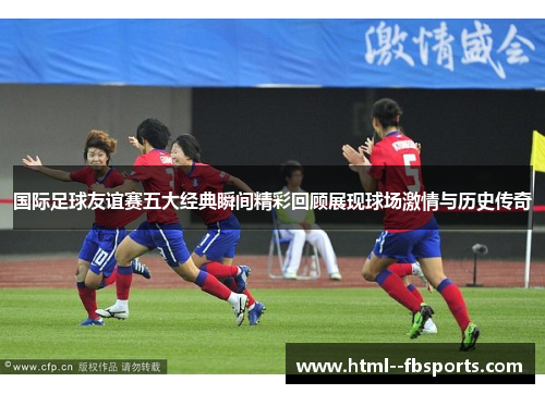 国际足球友谊赛五大经典瞬间精彩回顾展现球场激情与历史传奇 国际足球友谊赛五大经典瞬间精彩回顾展现球场激情与历史传奇